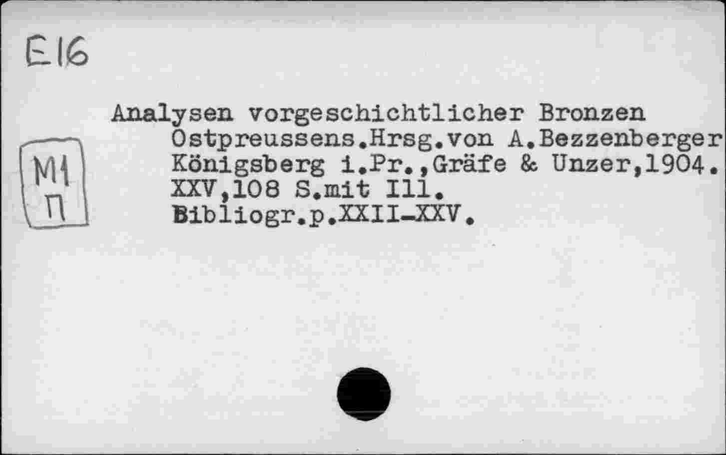 ﻿£16
Analysen vorgeschichtlicher Bronzen Ostpreussens.Hrsg.von A.Bezzenberger Königsberg i.Pr.,Gräfe &. Unzer,1904. XXV,108 S.mit Ill.
Bibliogr.p.XXII—XXV.